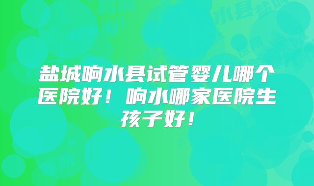 盐城响水县试管婴儿哪个医院好！响水哪家医院生孩子好！