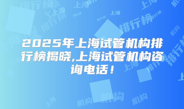 2025年上海试管机构排行榜揭晓,上海试管机构咨询电话！