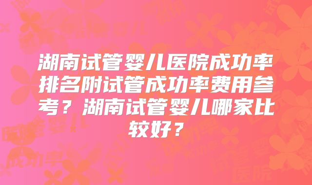 湖南试管婴儿医院成功率排名附试管成功率费用参考？湖南试管婴儿哪家比较好？