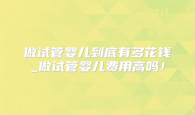 做试管婴儿到底有多花钱_做试管婴儿费用高吗！