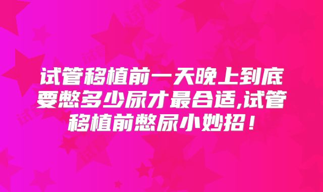 试管移植前一天晚上到底要憋多少尿才最合适,试管移植前憋尿小妙招！