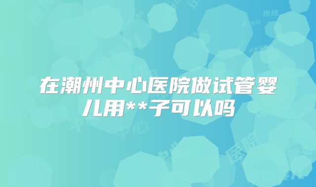 在潮州中心医院做试管婴儿用**子可以吗