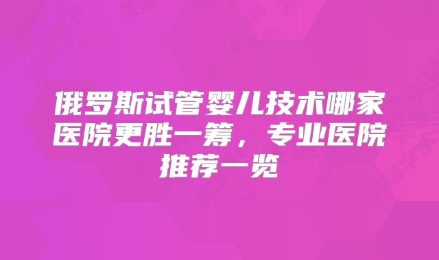 俄罗斯试管婴儿技术哪家医院更胜一筹，专业医院推荐一览