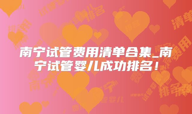 南宁试管费用清单合集_南宁试管婴儿成功排名！