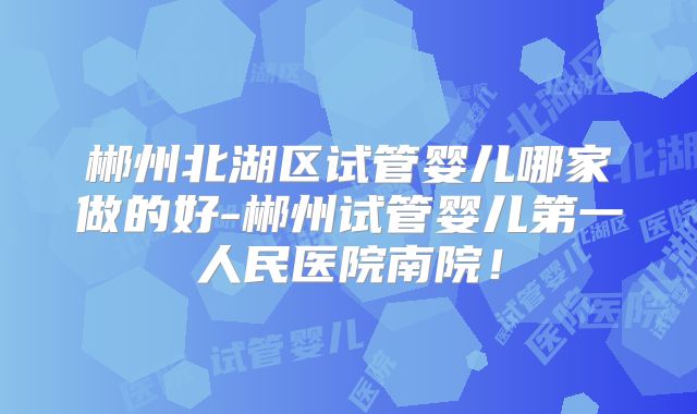 郴州北湖区试管婴儿哪家做的好-郴州试管婴儿第一人民医院南院！