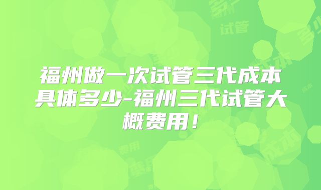 福州做一次试管三代成本具体多少-福州三代试管大概费用！