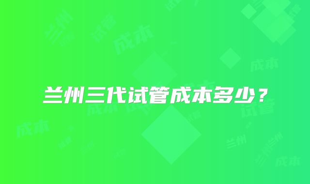 兰州三代试管成本多少?