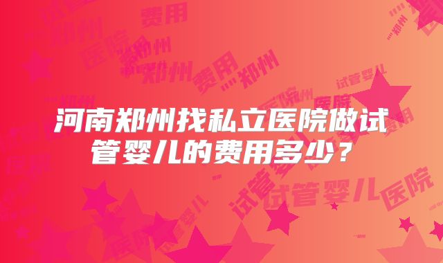 河南郑州找私立医院做试管婴儿的费用多少？
