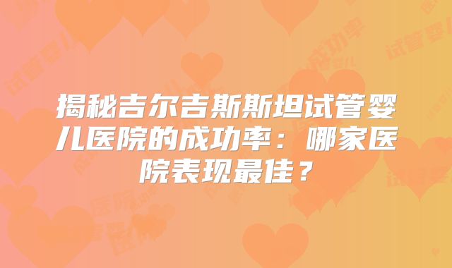 揭秘吉尔吉斯斯坦试管婴儿医院的成功率：哪家医院表现最佳？