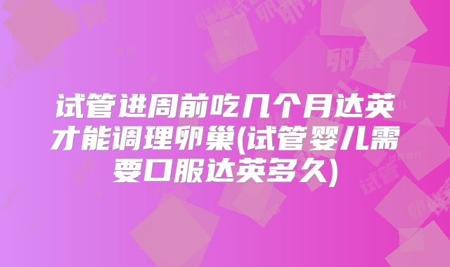试管进周前吃几个月达英才能调理卵巢(试管婴儿需要口服达英多久)