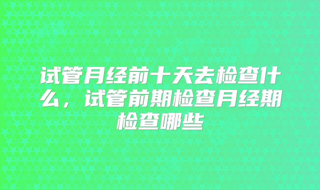 试管月经前十天去检查什么,试管前期检查月经期检查哪些