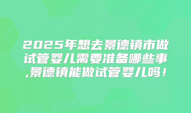 2025年想去景德镇市做试管婴儿需要准备哪些事,景德镇能做试管婴儿吗!