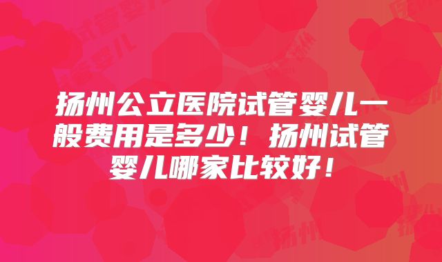 扬州公立医院试管婴儿一般费用是多少!扬州试管婴儿哪家比较好!