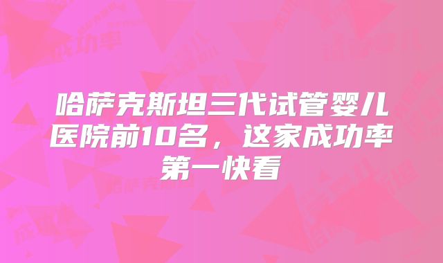 哈萨克斯坦三代试管婴儿医院前10名，这家成功率第一快看