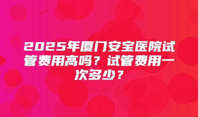 2025年厦门安宝医院试管费用高吗？试管费用一次多少？