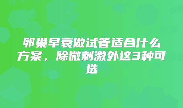 卵巢早衰做试管适合什么方案，除微刺激外这3种可选