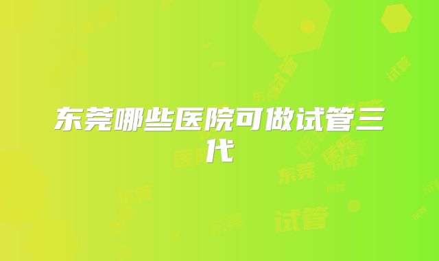 东莞哪些医院可做试管三代