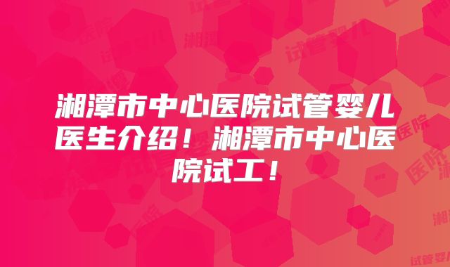 湘潭市中心医院试管婴儿医生介绍！湘潭市中心医院试工！
