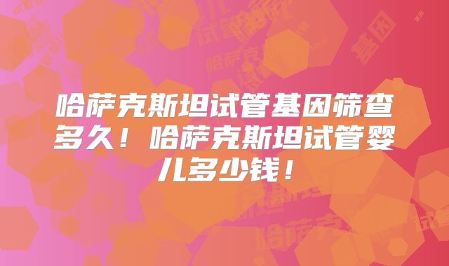 哈萨克斯坦试管基因筛查多久!哈萨克斯坦试管婴儿多少钱!