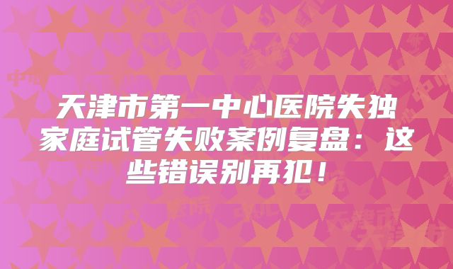 天津市第一中心医院失独家庭试管失败案例复盘:这些错误别再犯!