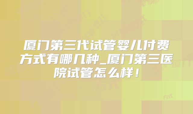 厦门第三代试管婴儿付费方式有哪几种_厦门第三医院试管怎么样!