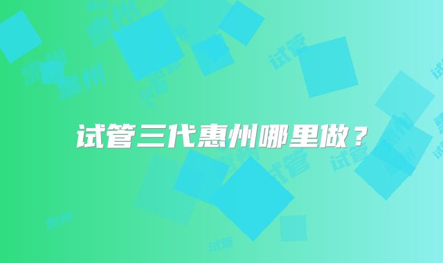 试管三代惠州哪里做？