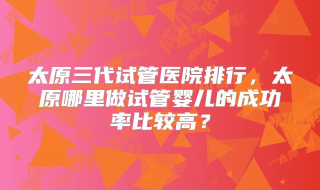 太原三代试管医院排行，太原哪里做试管婴儿的成功率比较高？