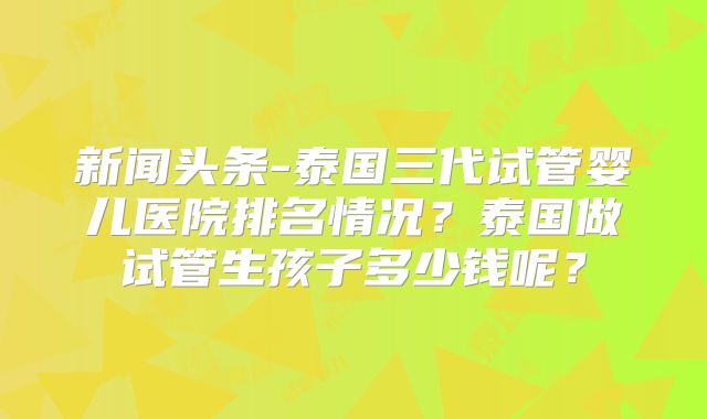 新闻头条-泰国三代试管婴儿医院排名情况？泰国做试管生孩子多少钱呢？