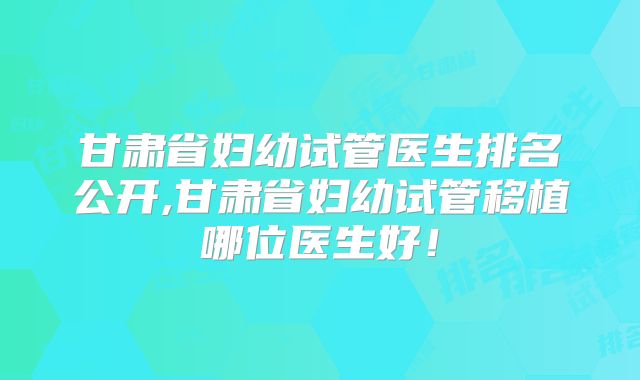 甘肃省妇幼试管医生排名公开,甘肃省妇幼试管移植哪位医生好！
