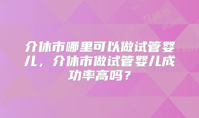 介休市哪里可以做试管婴儿，介休市做试管婴儿成功率高吗？
