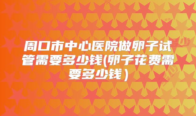 周口市中心医院做卵子试管需要多少钱(卵子花费需要多少钱)