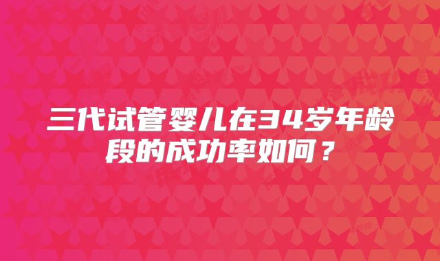 三代试管婴儿在34岁年龄段的成功率如何？