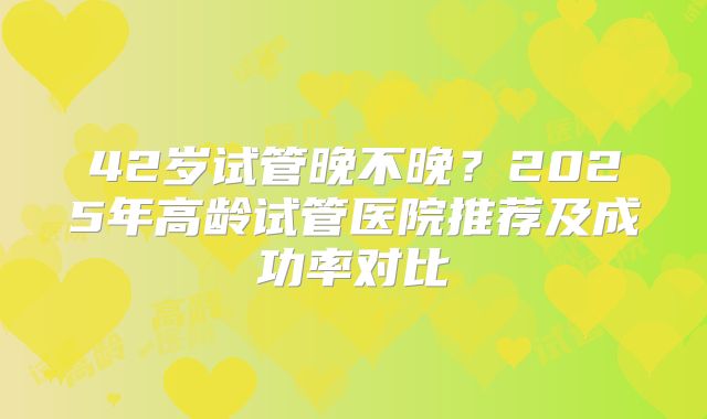 42岁试管晚不晚？2025年高龄试管医院推荐及成功率对比