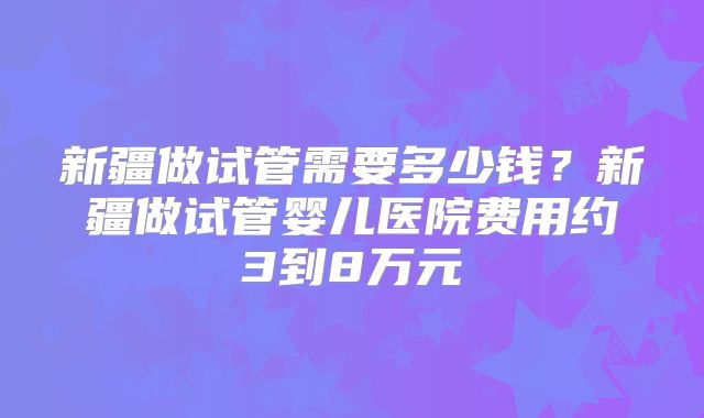 新疆做试管需要多少钱？新疆做试管婴儿医院费用约3到8万元