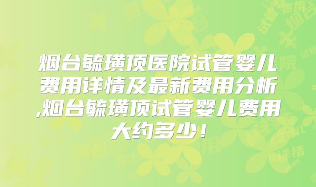 烟台毓璜顶医院试管婴儿费用详情及最新费用分析,烟台毓璜顶试管婴儿费用大约多少！