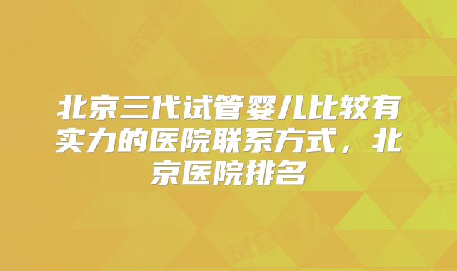 北京三代试管婴儿比较有实力的医院联系方式，北京医院排名