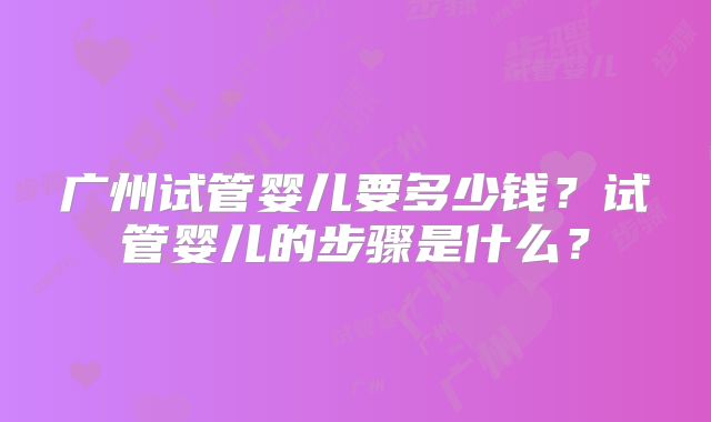 广州试管婴儿要多少钱？试管婴儿的步骤是什么？