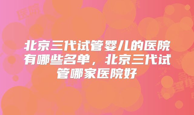 北京三代试管婴儿的医院有哪些名单,北京三代试管哪家医院好