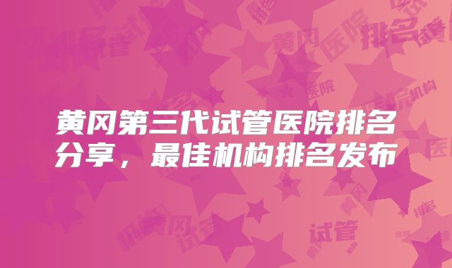 黄冈第三代试管医院排名分享，最佳机构排名发布