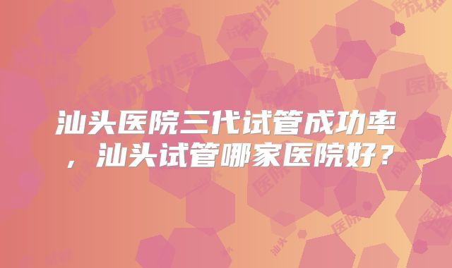 汕头医院三代试管成功率，汕头试管哪家医院好？