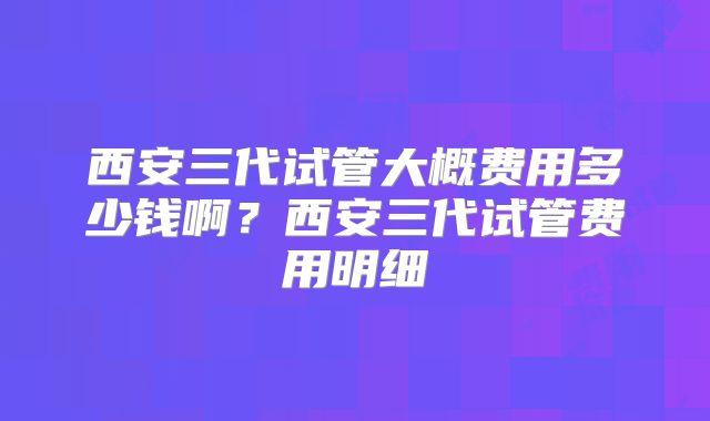 西安三代试管大概费用多少钱啊？西安三代试管费用明细