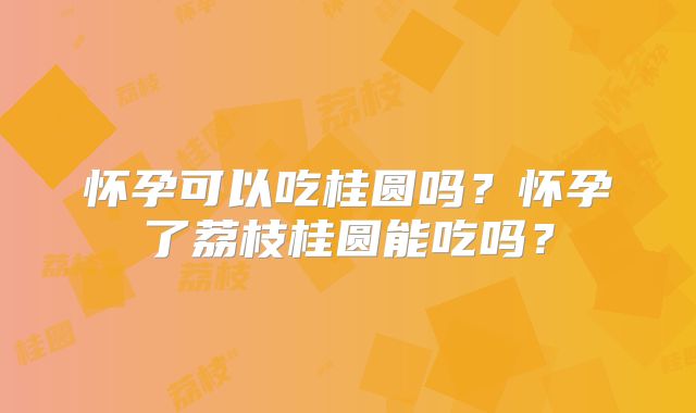 怀孕可以吃桂圆吗?怀孕了荔枝桂圆能吃吗?