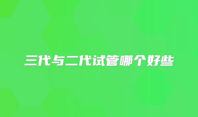 三代与二代试管哪个好些