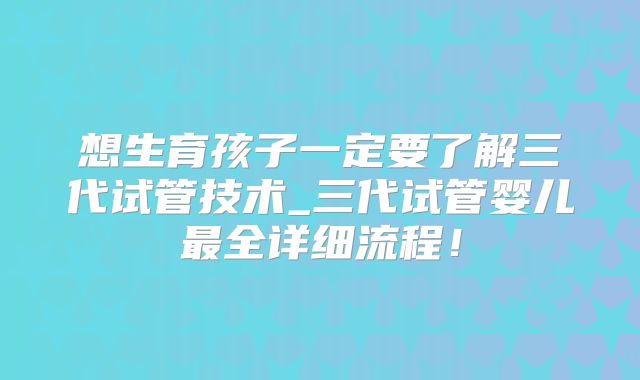 想生育孩子一定要了解三代试管技术_三代试管婴儿最全详细流程！