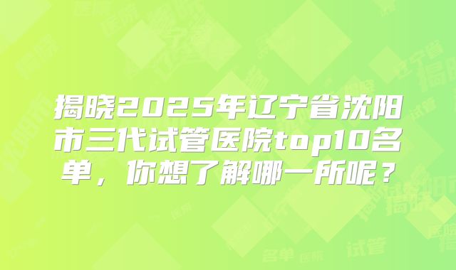揭晓2025年辽宁省沈阳市三代试管医院top10名单，你想了解哪一所呢？