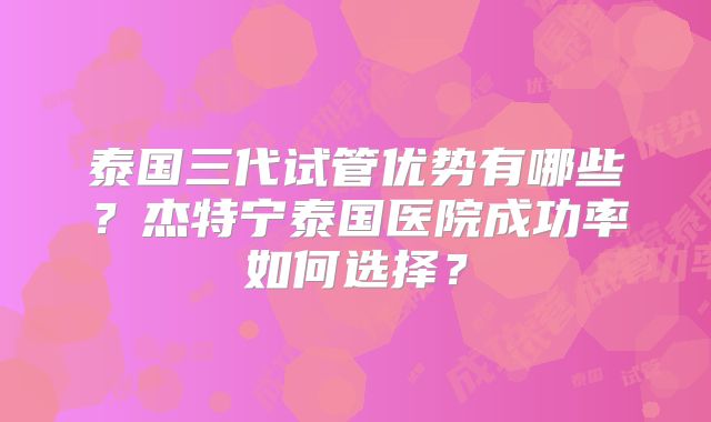 泰国三代试管优势有哪些？杰特宁泰国医院成功率如何选择？