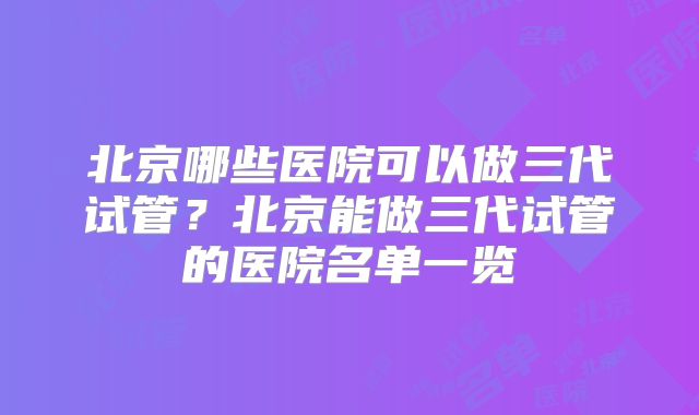 北京哪些医院可以做三代试管？北京能做三代试管的医院名单一览