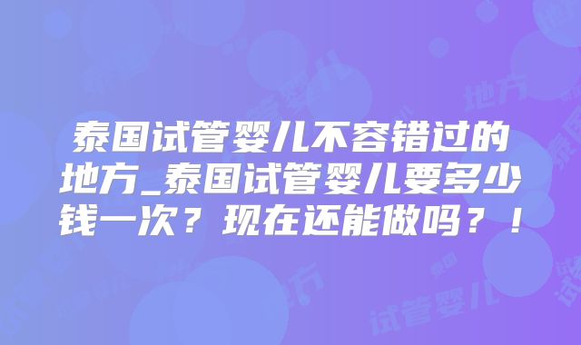 泰国试管婴儿不容错过的地方_泰国试管婴儿要多少钱一次？现在还能做吗？！