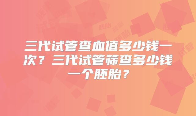 三代试管查血值多少钱一次？三代试管筛查多少钱一个胚胎？