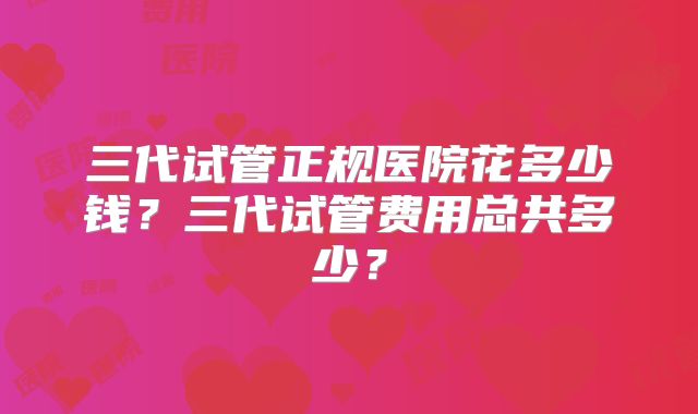 三代试管正规医院花多少钱?三代试管费用总共多少?